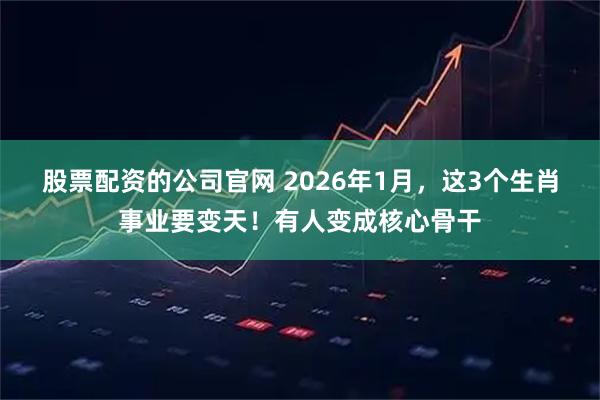 股票配资的公司官网 2026年1月，这3个生肖事业要变天！有人变成核心骨干