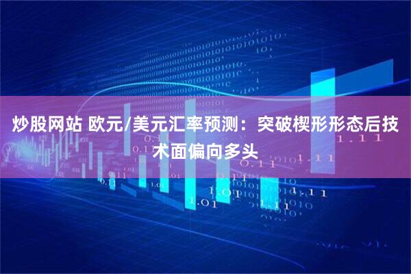炒股网站 欧元/美元汇率预测：突破楔形形态后技术面偏向多头