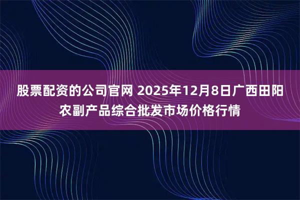 股票配资的公司官网 2025年12月8日广西田阳农副产品综合批发市场价格行情