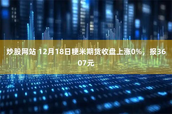 炒股网站 12月18日粳米期货收盘上涨0%，报3607元
