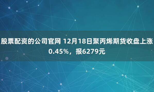 股票配资的公司官网 12月18日聚丙烯期货收盘上涨0.45%，报6279元