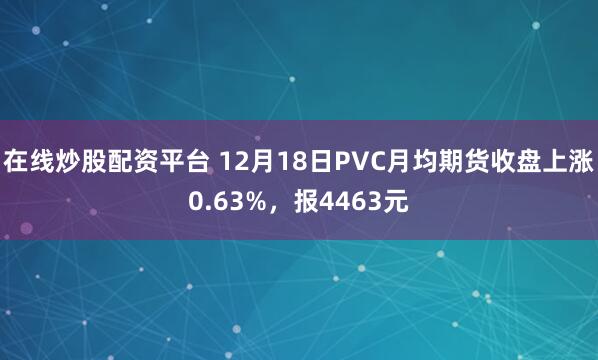 在线炒股配资平台 12月18日PVC月均期货收盘上涨0.63%，报4463元