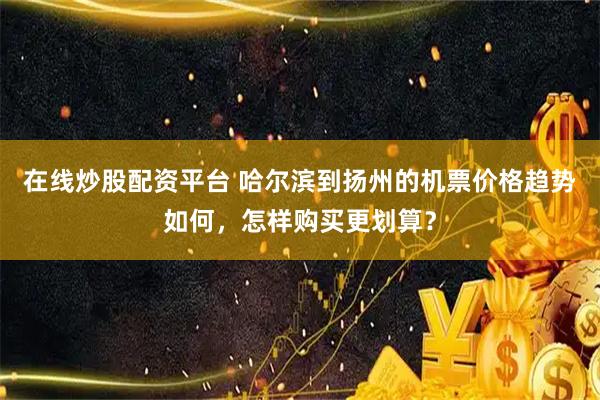 在线炒股配资平台 哈尔滨到扬州的机票价格趋势如何，怎样购买更划算？