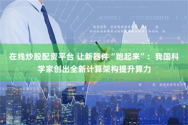 在线炒股配资平台 让新器件“跑起来”：我国科学家创出全新计算架构提升算力
