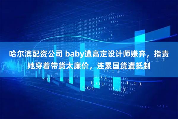 哈尔滨配资公司 baby遭高定设计师嫌弃，指责她穿着带货太廉价，连累国货遭抵制