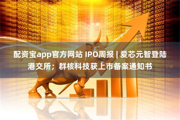 配资宝app官方网站 IPO周报 | 爱芯元智登陆港交所；群核科技获上市备案通知书