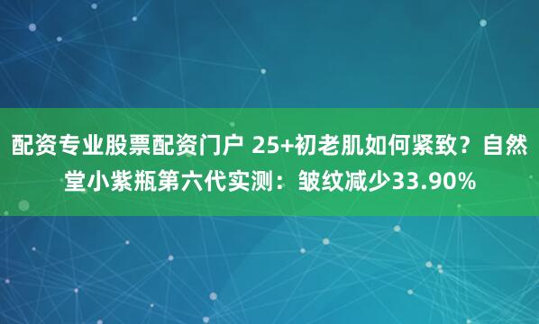配资专业股票配资门户 25+初老肌如何紧致？自然堂小紫瓶第六代实测：皱纹减少33.90%