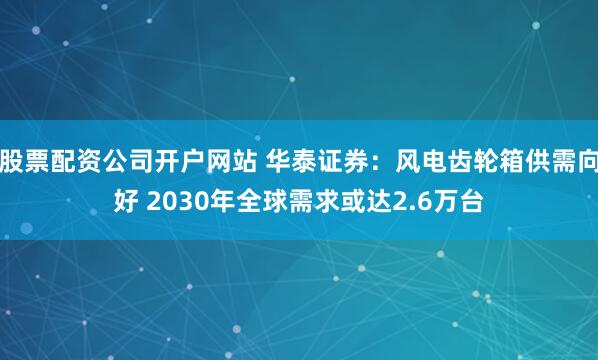 股票配资公司开户网站 华泰证券：风电齿轮箱供需向好 2030年全球需求或达2.6万台