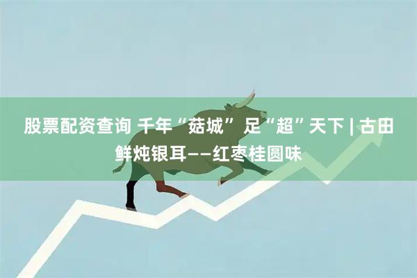 股票配资查询 千年“菇城” 足“超”天下 | 古田鲜炖银耳——红枣桂圆味