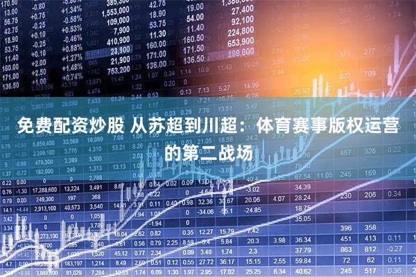 免费配资炒股 从苏超到川超：体育赛事版权运营的第二战场