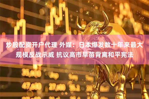 炒股配资开户代理 外媒：日本爆发数十年来最大规模反战示威 抗议高市早苗背离和平宪法